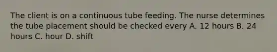 The client is on a continuous tube feeding. The nurse determines the tube placement should be checked every A. 12 hours B. 24 hours C. hour D. shift