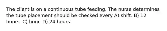 The client is on a continuous tube feeding. The nurse determines the tube placement should be checked every A) shift. B) 12 hours. C) hour. D) 24 hours.