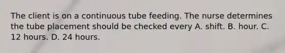 The client is on a continuous tube feeding. The nurse determines the tube placement should be checked every A. shift. B. hour. C. 12 hours. D. 24 hours.