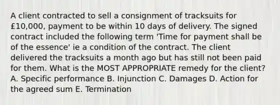 A client contracted to sell a consignment of tracksuits for £10,000, payment to be within 10 days of delivery. The signed contract included the following term 'Time for payment shall be of the essence' ie a condition of the contract. The client delivered the tracksuits a month ago but has still not been paid for them. What is the MOST APPROPRIATE remedy for the client? A. Specific performance B. Injunction C. Damages D. Action for the agreed sum E. Termination