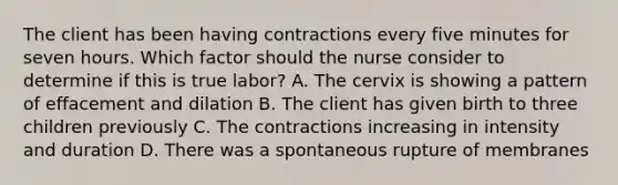 The client has been having contractions every five minutes for seven hours. Which factor should the nurse consider to determine if this is true labor? A. The cervix is showing a pattern of effacement and dilation B. The client has given birth to three children previously C. The contractions increasing in intensity and duration D. There was a spontaneous rupture of membranes