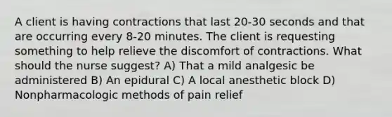 A client is having contractions that last 20-30 seconds and that are occurring every 8-20 minutes. The client is requesting something to help relieve the discomfort of contractions. What should the nurse suggest? A) That a mild analgesic be administered B) An epidural C) A local anesthetic block D) Nonpharmacologic methods of pain relief