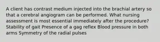 A client has contrast medium injected into the brachial artery so that a cerebral angiogram can be performed. What nursing assessment is most essential immediately after the procedure? Stability of gait Presence of a gag reflex Blood pressure in both arms Symmetry of the radial pulses