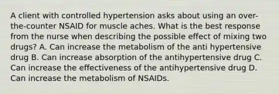 A client with controlled hypertension asks about using an over-the-counter NSAID for muscle aches. What is the best response from the nurse when describing the possible effect of mixing two drugs? A. Can increase the metabolism of the anti hypertensive drug B. Can increase absorption of the antihypertensive drug C. Can increase the effectiveness of the antihypertensive drug D. Can increase the metabolism of NSAIDs.