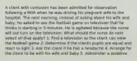 A client with contusion has been admitted for observation following a MVA when he was driving his pregnant wife to the hospital. The next morning, instead of asking about his wife and baby, he asked to see the football game on television that he thinks is starting in 5 minutes. He is agitated because the nurse will not turn on the television. What should the nurse do next select all that apply? 1. Find a television so the client can view the football game 2. Determine if the clients pupils are equal and react to light 3. Ask the client if he has a headache 4. Arrange for the client to be with his wife and baby 5. Administer a sedative