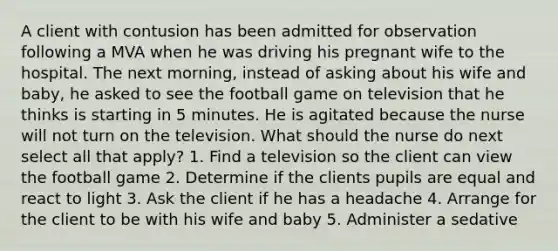 A client with contusion has been admitted for observation following a MVA when he was driving his pregnant wife to the hospital. The next morning, instead of asking about his wife and baby, he asked to see the football game on television that he thinks is starting in 5 minutes. He is agitated because the nurse will not turn on the television. What should the nurse do next select all that apply? 1. Find a television so the client can view the football game 2. Determine if the clients pupils are equal and react to light 3. Ask the client if he has a headache 4. Arrange for the client to be with his wife and baby 5. Administer a sedative