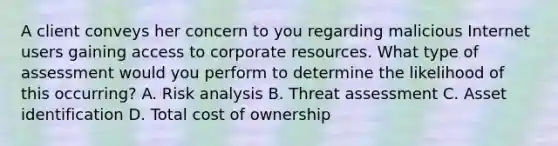 A client conveys her concern to you regarding malicious Internet users gaining access to corporate resources. What type of assessment would you perform to determine the likelihood of this occurring? A. Risk analysis B. Threat assessment C. Asset identification D. Total cost of ownership