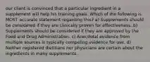 our client is convinced that a particular ingredient in a supplement will help his training goals. Which of the following is MOST accurate statement regarding this? a) Supplements should be considered if they are clinically proven for effectiveness. b) Supplements should be considered if they are approved by the Food and Drug Administration. c) Anecdotal evidence from multiple sources is typically compeling evidence for use. d) Neither registered dietitians nor physicians are certain about the ingredients in many supplements.