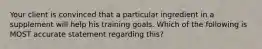 Your client is convinced that a particular ingredient in a supplement will help his training goals. Which of the following is MOST accurate statement regarding this?