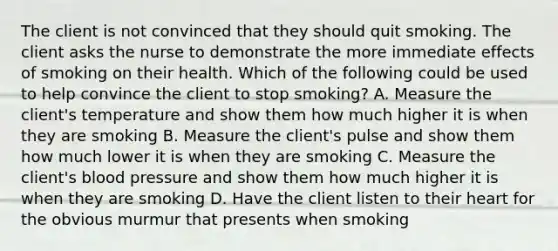 The client is not convinced that they should quit smoking. The client asks the nurse to demonstrate the more immediate effects of smoking on their health. Which of the following could be used to help convince the client to stop smoking? A. Measure the client's temperature and show them how much higher it is when they are smoking B. Measure the client's pulse and show them how much lower it is when they are smoking C. Measure the client's blood pressure and show them how much higher it is when they are smoking D. Have the client listen to their heart for the obvious murmur that presents when smoking