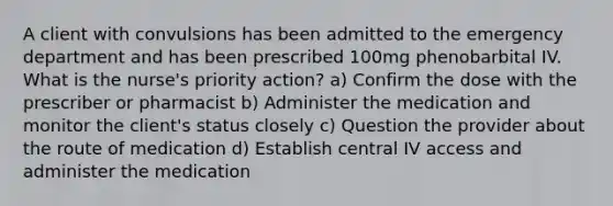 A client with convulsions has been admitted to the emergency department and has been prescribed 100mg phenobarbital IV. What is the nurse's priority action? a) Confirm the dose with the prescriber or pharmacist b) Administer the medication and monitor the client's status closely c) Question the provider about the route of medication d) Establish central IV access and administer the medication