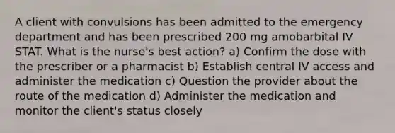 A client with convulsions has been admitted to the emergency department and has been prescribed 200 mg amobarbital IV STAT. What is the nurse's best action? a) Confirm the dose with the prescriber or a pharmacist b) Establish central IV access and administer the medication c) Question the provider about the route of the medication d) Administer the medication and monitor the client's status closely