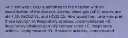 •A client with COPD is admitted to the hospital with an exacerbation of the disease. Arterial blood gas (ABG) results are pH 7.30, PaCO2 51, and HCO3 25. How would the nurse interpret these results? •A Respiratory acidosis, uncompensated •B. Respiratory alkalosis partially compensated •C. Respiratory acidosis, compensated •D. Metabolic acidosis, compensated