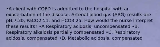 •A client with COPD is admitted to the hospital with an exacerbation of the disease. Arterial blood gas (ABG) results are pH 7.30, PaCO2 51, and HCO3 25. How would the nurse interpret these results? •A Respiratory acidosis, uncompensated •B. Respiratory alkalosis partially compensated •C. Respiratory acidosis, compensated •D. Metabolic acidosis, compensated