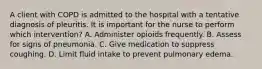 A client with COPD is admitted to the hospital with a tentative diagnosis of pleuritis. It is important for the nurse to perform which intervention? A. Administer opioids frequently. B. Assess for signs of pneumonia. C. Give medication to suppress coughing. D. Limit fluid intake to prevent pulmonary edema.