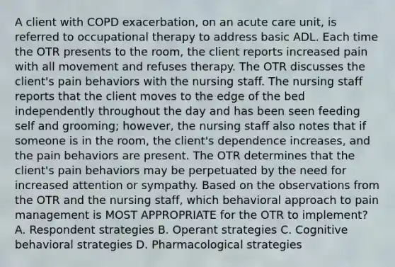 A client with COPD exacerbation, on an acute care unit, is referred to occupational therapy to address basic ADL. Each time the OTR presents to the room, the client reports increased pain with all movement and refuses therapy. The OTR discusses the client's pain behaviors with the nursing staff. The nursing staff reports that the client moves to the edge of the bed independently throughout the day and has been seen feeding self and grooming; however, the nursing staff also notes that if someone is in the room, the client's dependence increases, and the pain behaviors are present. The OTR determines that the client's pain behaviors may be perpetuated by the need for increased attention or sympathy. Based on the observations from the OTR and the nursing staff, which behavioral approach to pain management is MOST APPROPRIATE for the OTR to implement? A. Respondent strategies B. Operant strategies C. Cognitive behavioral strategies D. Pharmacological strategies