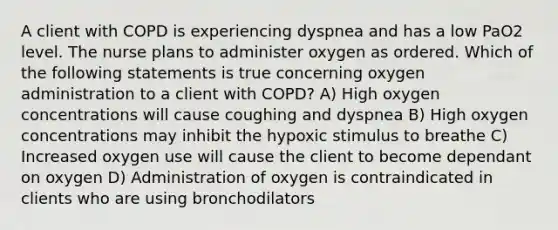 A client with COPD is experiencing dyspnea and has a low PaO2 level. The nurse plans to administer oxygen as ordered. Which of the following statements is true concerning oxygen administration to a client with COPD? A) High oxygen concentrations will cause coughing and dyspnea B) High oxygen concentrations may inhibit the hypoxic stimulus to breathe C) Increased oxygen use will cause the client to become dependant on oxygen D) Administration of oxygen is contraindicated in clients who are using bronchodilators