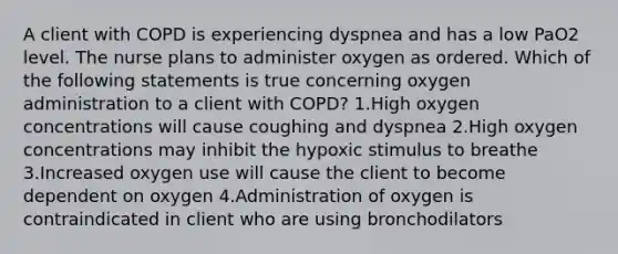 A client with COPD is experiencing dyspnea and has a low PaO2 level. The nurse plans to administer oxygen as ordered. Which of the following statements is true concerning oxygen administration to a client with COPD? 1.High oxygen concentrations will cause coughing and dyspnea 2.High oxygen concentrations may inhibit the hypoxic stimulus to breathe 3.Increased oxygen use will cause the client to become dependent on oxygen 4.Administration of oxygen is contraindicated in client who are using bronchodilators