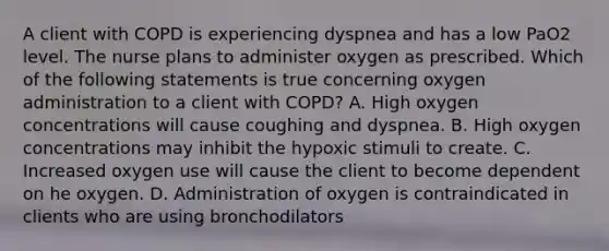 A client with COPD is experiencing dyspnea and has a low PaO2 level. The nurse plans to administer oxygen as prescribed. Which of the following statements is true concerning oxygen administration to a client with COPD? A. High oxygen concentrations will cause coughing and dyspnea. B. High oxygen concentrations may inhibit the hypoxic stimuli to create. C. Increased oxygen use will cause the client to become dependent on he oxygen. D. Administration of oxygen is contraindicated in clients who are using bronchodilators