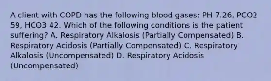 A client with COPD has the following blood gases: PH 7.26, PCO2 59, HCO3 42. Which of the following conditions is the patient suffering? A. Respiratory Alkalosis (Partially Compensated) B. Respiratory Acidosis (Partially Compensated) C. Respiratory Alkalosis (Uncompensated) D. Respiratory Acidosis (Uncompensated)