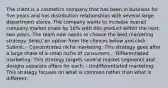 The client is a cosmetics company that has been in business for five years and has distribution relationships with several large department stores. The company wants to increase overall company market share by 10% with this product within the next two years. The team now needs to choose the best marketing strategy. Select an option from the choices below and click Submit. - Concentrated niche marketing: This strategy goes after a large share of a small niche of consumers. - Differentiated marketing: This strategy targets several market segments and designs separate offers for each. - Undifferentiated marketing: This strategy focuses on what is common rather than what is different.