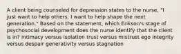 A client being counseled for depression states to the nurse, "I just want to help others. I want to help shape the next generation." Based on the statement, which Erikson's stage of psychosocial development does the nurse identify that the client is in? intimacy versus isolation trust versus mistrust ego integrity versus despair generativity versus stagnation