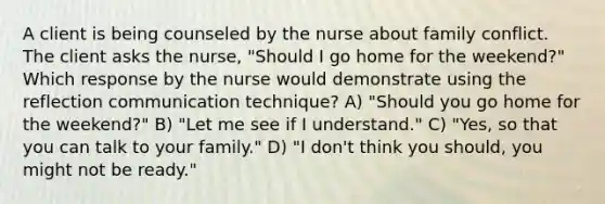 A client is being counseled by the nurse about family conflict. The client asks the nurse, "Should I go home for the weekend?" Which response by the nurse would demonstrate using the reflection communication technique? A) "Should you go home for the weekend?" B) "Let me see if I understand." C) "Yes, so that you can talk to your family." D) "I don't think you should, you might not be ready."