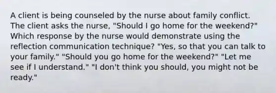 A client is being counseled by the nurse about family conflict. The client asks the nurse, "Should I go home for the weekend?" Which response by the nurse would demonstrate using the reflection communication technique? "Yes, so that you can talk to your family." "Should you go home for the weekend?" "Let me see if I understand." "I don't think you should, you might not be ready."