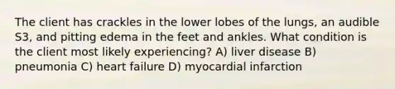 The client has crackles in the lower lobes of the lungs, an audible S3, and pitting edema in the feet and ankles. What condition is the client most likely experiencing? A) liver disease B) pneumonia C) heart failure D) myocardial infarction