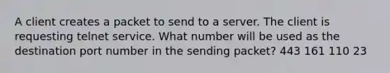 A client creates a packet to send to a server. The client is requesting telnet service. What number will be used as the destination port number in the sending packet? 443 161 110 23