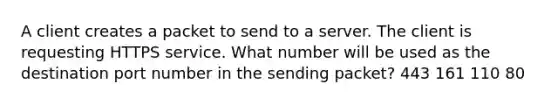 A client creates a packet to send to a server. The client is requesting HTTPS service. What number will be used as the destination port number in the sending packet? 443 161 110 80