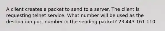 A client creates a packet to send to a server. The client is requesting telnet service. What number will be used as the destination port number in the sending packet? 23 443 161 110