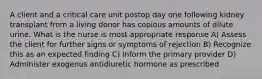 A client and a critical care unit postop day one following kidney transplant from a living donor has copious amounts of dilute urine. What is the nurse is most appropriate response A) Assess the client for further signs or symptoms of rejection B) Recognize this as an expected finding C) Inform the primary provider D) Administer exogenus antidiuretic hormone as prescribed