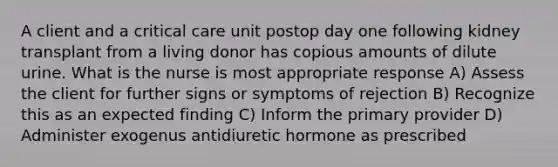 A client and a critical care unit postop day one following kidney transplant from a living donor has copious amounts of dilute urine. What is the nurse is most appropriate response A) Assess the client for further signs or symptoms of rejection B) Recognize this as an expected finding C) Inform the primary provider D) Administer exogenus antidiuretic hormone as prescribed