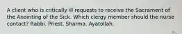 A client who is critically ill requests to receive the Sacrament of the Anointing of the Sick. Which clergy member should the nurse contact? Rabbi. Priest. Sharma. Ayatollah.