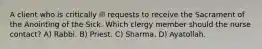 A client who is critically ill requests to receive the Sacrament of the Anointing of the Sick. Which clergy member should the nurse contact? A) Rabbi. B) Priest. C) Sharma. D) Ayatollah.