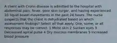 A client with Crohn disease is admitted to the hospital with abdominal pain, fever, poor skin turgor, and having experienced 10 liquid bowel movements in the past 24 hours. The nurse suspects that the client is dehydrated based on which assessment findings? Select all that apply. One, some, or all responses may be correct. 1 Moist skin 2 Sunken eyes 3 Decreased apical pulse 4 Dry mucous membranes 5 Increased blood pressure