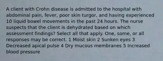 A client with Crohn disease is admitted to the hospital with abdominal pain, fever, poor skin turgor, and having experienced 10 liquid bowel movements in the past 24 hours. The nurse suspects that the client is dehydrated based on which assessment findings? Select all that apply. One, some, or all responses may be correct. 1 Moist skin 2 Sunken eyes 3 Decreased apical pulse 4 Dry mucous membranes 5 Increased blood pressure