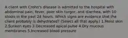 A client with Crohn's disease is admitted to the hospital with abdominal pain, fever, poor skin turgor, and diarrhea, with 10 stools in the past 24 hours. Which signs are evidence that the client probably is dehydrated? (Select all that apply.) 1.Moist skin 2.Sunken eyes 3.Decreased apical pulse 4.Dry mucous membranes 5.Increased blood pressure