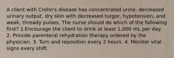 A client with Crohn's disease has concentrated urine, decreased urinary output, dry skin with decreased turgor, hypotension, and weak, thready pulses. The nurse should do which of the following first? 1.Encourage the client to drink at least 1,000 mL per day. 2. Provide parenteral rehydration therapy ordered by the physician. 3. Turn and reposition every 2 hours. 4. Monitor vital signs every shift.