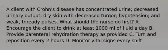 A client with Crohn's disease has concentrated urine; decreased urinary output; dry skin with decreased turgor; hypotension; and weak, thready pulses. What should the nurse do first? A. Encourage the client to drink at least 1000 ml of fluid a day B. Provide parenteral rehydration therapy as provided C. Turn and reposition every 2 hours D. Monitor vital signs every shift