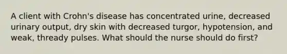 A client with Crohn's disease has concentrated urine, decreased urinary output, dry skin with decreased turgor, hypotension, and weak, thready pulses. What should the nurse should do first?