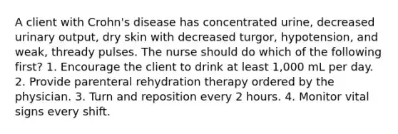 A client with Crohn's disease has concentrated urine, decreased urinary output, dry skin with decreased turgor, hypotension, and weak, thready pulses. The nurse should do which of the following first? 1. Encourage the client to drink at least 1,000 mL per day. 2. Provide parenteral rehydration therapy ordered by the physician. 3. Turn and reposition every 2 hours. 4. Monitor vital signs every shift.