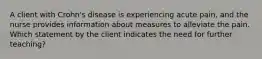 A client with Crohn's disease is experiencing acute pain, and the nurse provides information about measures to alleviate the pain. Which statement by the client indicates the need for further teaching?