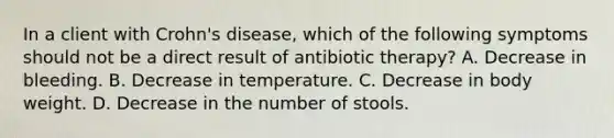 In a client with Crohn's disease, which of the following symptoms should not be a direct result of antibiotic therapy? A. Decrease in bleeding. B. Decrease in temperature. C. Decrease in body weight. D. Decrease in the number of stools.