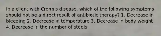 In a client with Crohn's disease, which of the following symptoms should not be a direct result of antibiotic therapy? 1. Decrease in bleeding 2. Decrease in temperature 3. Decrease in body weight 4. Decrease in the number of stools