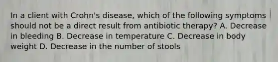 In a client with Crohn's disease, which of the following symptoms should not be a direct result from antibiotic therapy? A. Decrease in bleeding B. Decrease in temperature C. Decrease in body weight D. Decrease in the number of stools