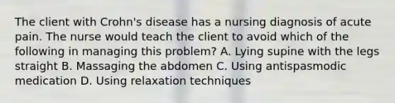 The client with Crohn's disease has a nursing diagnosis of acute pain. The nurse would teach the client to avoid which of the following in managing this problem? A. Lying supine with the legs straight B. Massaging the abdomen C. Using antispasmodic medication D. Using relaxation techniques