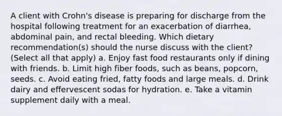 A client with Crohn's disease is preparing for discharge from the hospital following treatment for an exacerbation of diarrhea, abdominal pain, and rectal bleeding. Which dietary recommendation(s) should the nurse discuss with the client? (Select all that apply) a. Enjoy fast food restaurants only if dining with friends. b. Limit high fiber foods, such as beans, popcorn, seeds. c. Avoid eating fried, fatty foods and large meals. d. Drink dairy and effervescent sodas for hydration. e. Take a vitamin supplement daily with a meal.