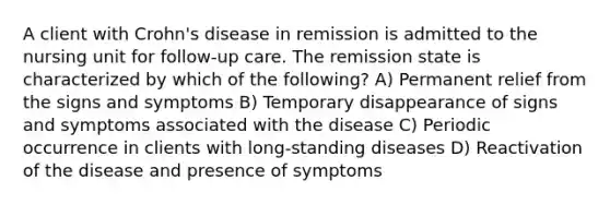 A client with Crohn's disease in remission is admitted to the nursing unit for follow-up care. The remission state is characterized by which of the following? A) Permanent relief from the signs and symptoms B) Temporary disappearance of signs and symptoms associated with the disease C) Periodic occurrence in clients with long-standing diseases D) Reactivation of the disease and presence of symptoms